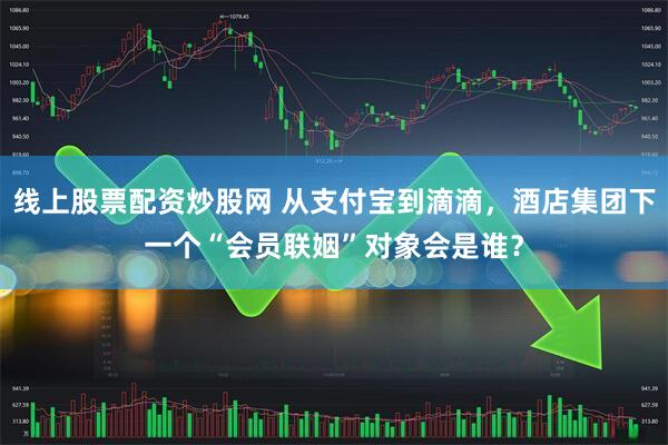 线上股票配资炒股网 从支付宝到滴滴，酒店集团下一个“会员联姻”对象会是谁？