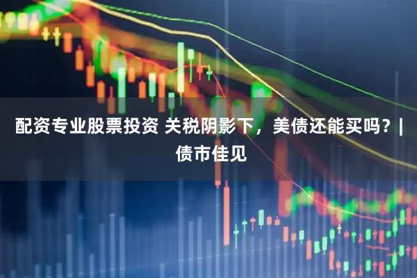 配资专业股票投资 关税阴影下，美债还能买吗？| 债市佳见