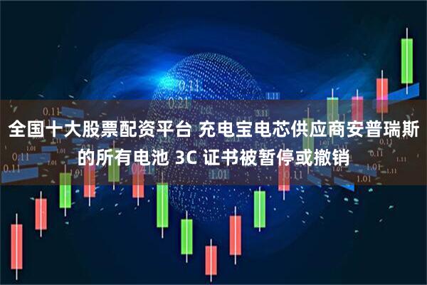 全国十大股票配资平台 充电宝电芯供应商安普瑞斯的所有电池 3C 证书被暂停或撤销