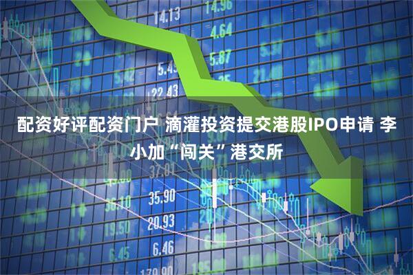 配资好评配资门户 滴灌投资提交港股IPO申请 李小加“闯关”港交所