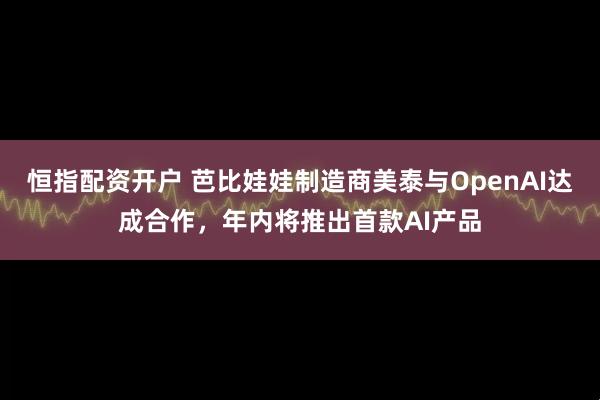 恒指配资开户 芭比娃娃制造商美泰与OpenAI达成合作，年内将推出首款AI产品