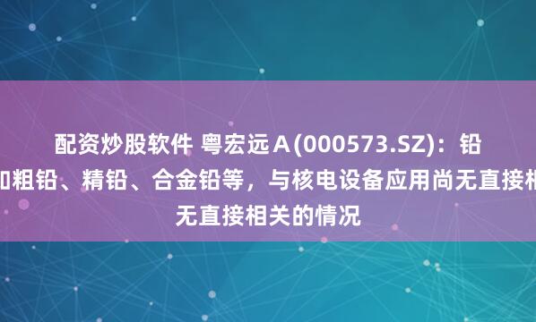 配资炒股软件 粤宏远Ａ(000573.SZ)：铅产品销售如粗铅、精铅、合金铅等，与核电设备应用尚无直接相关的情况