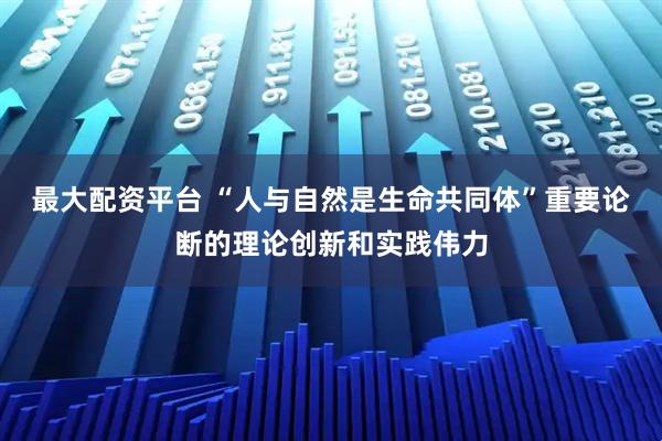 最大配资平台 “人与自然是生命共同体”重要论断的理论创新和实践伟力