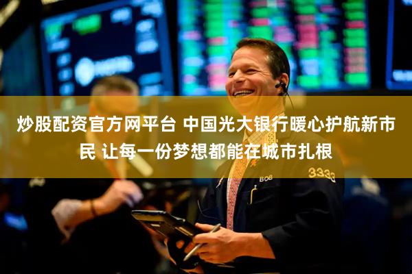 炒股配资官方网平台 中国光大银行暖心护航新市民 让每一份梦想都能在城市扎根