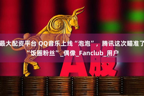 最大配资平台 QQ音乐上线“泡泡”，腾讯这次瞄准了“饭圈粉丝”_偶像_Fanclub_用户