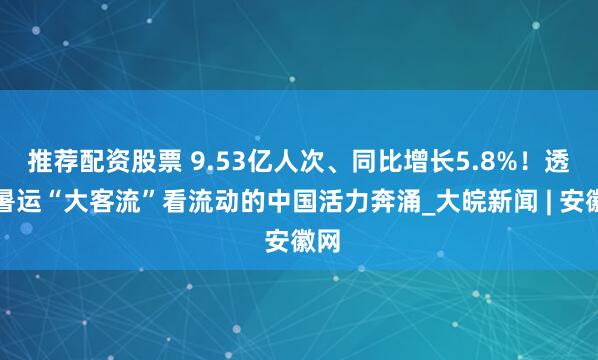 推荐配资股票 9.53亿人次、同比增长5.8%！透过暑运“大客流”看流动的中国活力奔涌_大皖新闻 | 安徽网