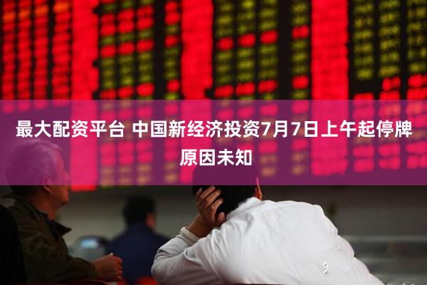 最大配资平台 中国新经济投资7月7日上午起停牌 原因未知