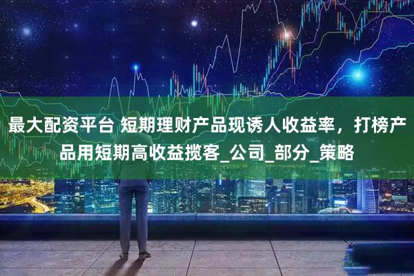 最大配资平台 短期理财产品现诱人收益率，打榜产品用短期高收益揽客_公司_部分_策略
