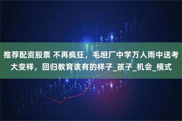 推荐配资股票 不再疯狂，毛坦厂中学万人雨中送考大变样，回归教育该有的样子_孩子_机会_模式