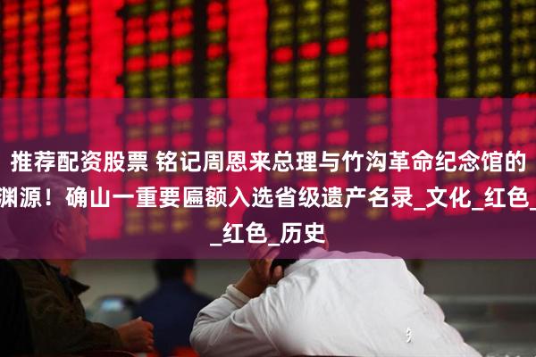 推荐配资股票 铭记周恩来总理与竹沟革命纪念馆的深厚渊源！确山一重要匾额入选省级遗产名录_文化_红色_历史