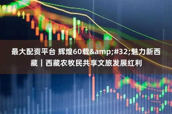 最大配资平台 辉煌60载&#32;魅力新西藏｜西藏农牧民共享文旅发展红利