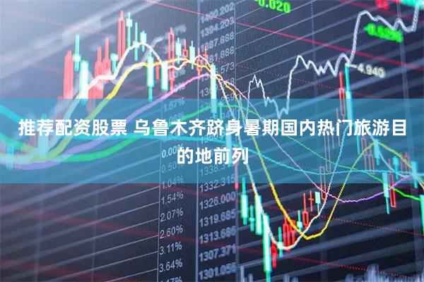推荐配资股票 乌鲁木齐跻身暑期国内热门旅游目的地前列