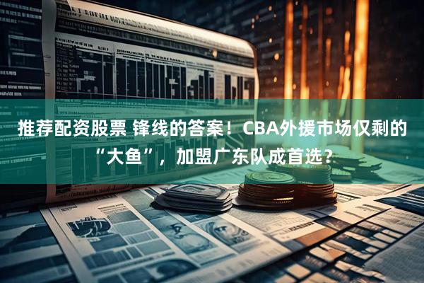 推荐配资股票 锋线的答案！CBA外援市场仅剩的“大鱼”，加盟广东队成首选？
