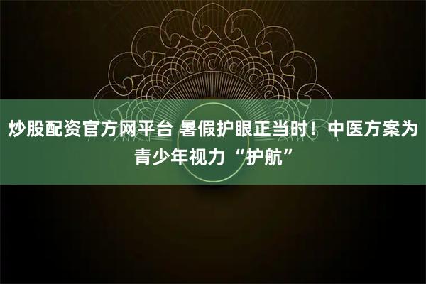 炒股配资官方网平台 暑假护眼正当时！中医方案为青少年视力 “护航”