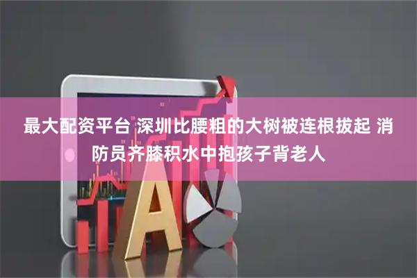 最大配资平台 深圳比腰粗的大树被连根拔起 消防员齐膝积水中抱孩子背老人
