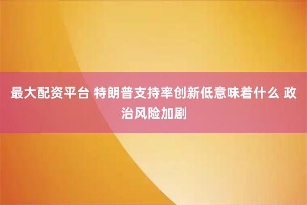 最大配资平台 特朗普支持率创新低意味着什么 政治风险加剧