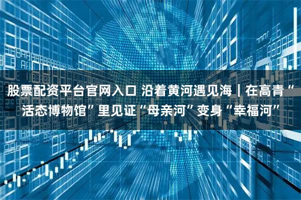 股票配资平台官网入口 沿着黄河遇见海|在高青“活态博物馆”里见证“母亲河”变身“幸福河”