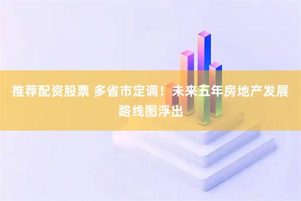 推荐配资股票 多省市定调!未来五年房地产发展路线图浮出
