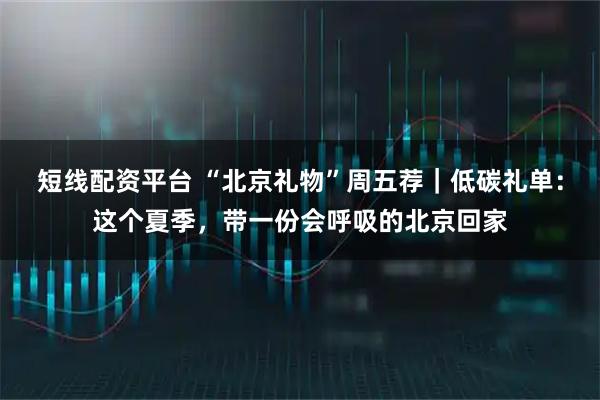 短线配资平台 “北京礼物”周五荐｜低碳礼单：这个夏季，带一份会呼吸的北京回家
