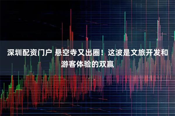 深圳配资门户 悬空寺又出圈！这波是文旅开发和游客体验的双赢