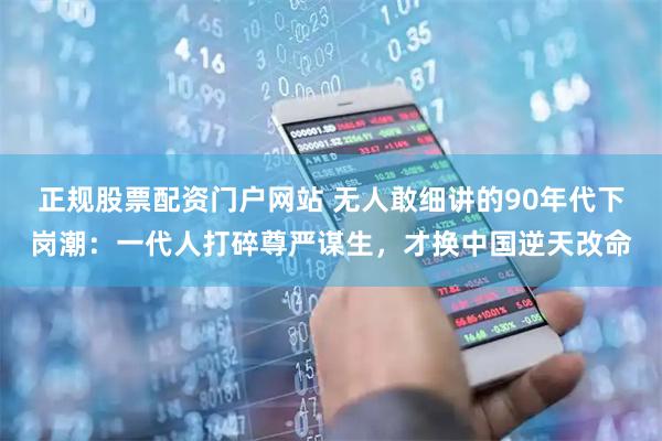 正规股票配资门户网站 无人敢细讲的90年代下岗潮：一代人打碎尊严谋生，才换中国逆天改命