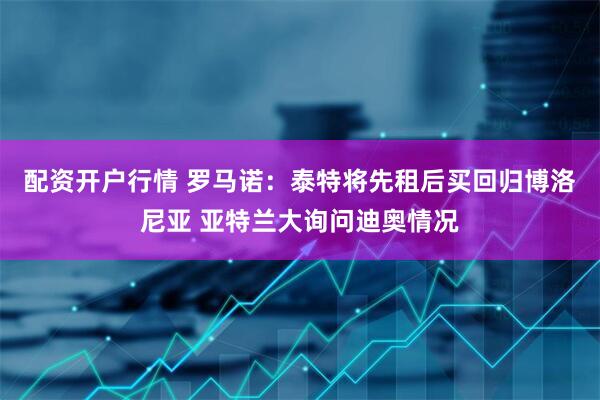 配资开户行情 罗马诺：泰特将先租后买回归博洛尼亚 亚特兰大询问迪奥情况