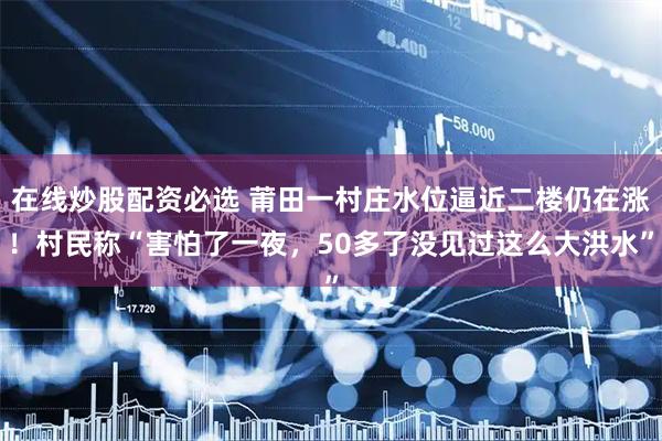 在线炒股配资必选 莆田一村庄水位逼近二楼仍在涨！村民称“害怕了一夜，50多了没见过这么大洪水”