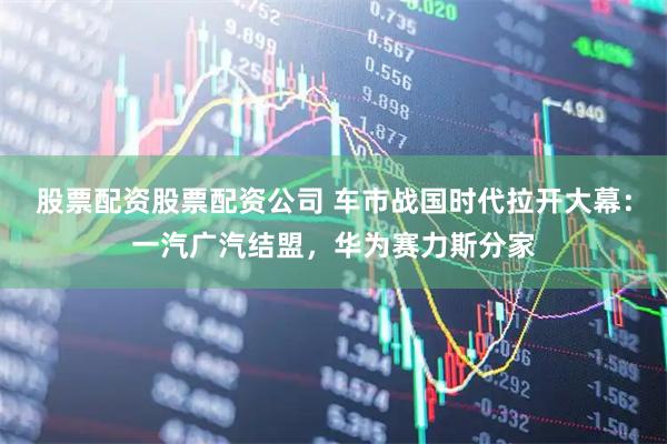 股票配资股票配资公司 车市战国时代拉开大幕：一汽广汽结盟，华为赛力斯分家