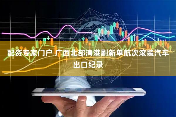 配资专家门户 广西北部湾港刷新单航次滚装汽车出口纪录