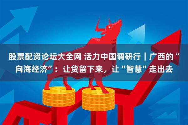 股票配资论坛大全网 活力中国调研行｜广西的“向海经济”：让货留下来，让“智慧”走出去