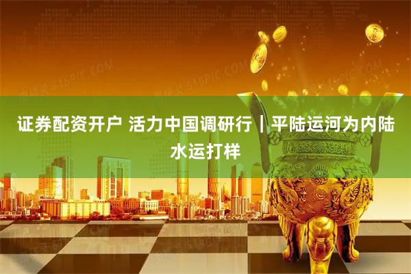 证券配资开户 活力中国调研行｜平陆运河为内陆水运打样