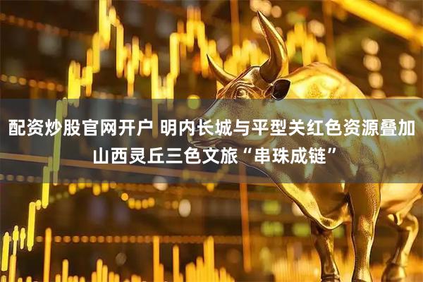 配资炒股官网开户 明内长城与平型关红色资源叠加 山西灵丘三色文旅“串珠成链”